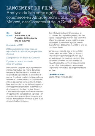 Où :	 Salle Z
Quand :	 2–4 octobre 2018
	Projection de films tout au
long de la journée
#trade4dev et CIR
Débouchés commerciaux pour les
agriculteurs du Malawi, et perspectives
d’avenir
Entrepreneurs en action au Comores
Exploiter au mieux la noix de
cajou en Gambie
Dans certains des pays les plus pauvres du
monde, l’agriculture est l’épine dorsale de
l’économie. De l’exploitation familiale aux
coopératives agricoles et à la production à
grande échelle de produits de base, cultures
vivrières et cultures de rapport font vivre des
millions de pauvres sur le continent africain.
Pour apporter plus de stabilité aux citoyens et
développer les exportations au service d’un
développement durable, nombre de pays
s’appuient sur l’analyse des flux commerciaux
et l’appliquent à leurs secteurs agricoles – en
misant sur la promesse de rendements plus
élevés, de récoltes de meilleure qualité et de
débouchés plus nombreux.
Ces initiatives sont aussi diverses que les
populations, les pays et les géographies. Les
vidéos sélectionnées illustrent trois approches
différentes mises en œuvre en Afrique pour
développer la production agricole tout en
diversifiant les débouchés et améliorer ainsi les
conditions de vie.
Venez nous rejoindre pour la présentation
de ces récits autour du CIR – qui illustrent
l’impact que le commerce peut avoir pour
les agriculteurs, qui montrent comment des
personnes créatives peuvent inventer de
nouvelles activités, comment les partenariats
peuvent être des catalyseurs, et comment
l’agriculture concourt au développement dans
les PMA.
ORGANISATEUR :
Cadre intégré renforcé (CIR)
LANCEMENT DU FILM:
Analyse du lien entre agriculture et
commerce en Afrique: récits autour du
Malawi, des Comores et de la Gambie
 