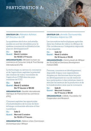PARTICIPATION À:
ORATEUR CIR : Ratnakar Adhikari,
EIF Directeur du CIR
La quatrième révolution industrielle:
quelles en sont les retombées pour le
système commercial multilatéral et les
pays en développement?
Où :	 Salle S3
Quand :	 Mardi 2 octobre
	 De 15h30 à 17 heures
ORGANISATEURS : Ministère tunisien du
commerce et Consumer Unity  Trust Society
International (CUTS)
La technologie au service du commerce
et de l’agriculture: exploiter le potentiel
des chaînes de valeur mondiales de
l’agriculture (CVM) dans les pays
membres de l’OCI
Où :	 Salle E
Quand :	Mardi 2 octobre
De 17 heures à 18h30
ORGANISATEUR : Société internationale
islamique de financement du commerce
(ITFC)
Comment exploiter les opportunités
d’industrialisation de la zone de libre-
échange continentale africaine à l’ère
numérique
Où :	 Salle D
Quand :	Mercredi 3 octobre
De 15h30 à 17 heures
ORGANISATEUR : Nations Unies Commission
économique pour l’Afrique
ORATEUR CIR : Annette Ssemuwemba,
EIF Directeur Adjoint du CIR
Les innovations technologiques agricoles
dans les chaînes de valeur en Afrique de
l’Est: incidences sur l’intégration régionale
et les inégalités
Où :	 Salle S2
Quand :	 Mardi 2 octobre
	 De 14 heures à 15h30
ORGANISATEURS : Communauté de l’Afrique
de l’Est (CAE) et Overseas Development
Institute (ODI)
Femmes, commerce et développement:
dispositifs d’appui aux organisations
dirigées par des femmes dans les pays
en développement en vue de renforcer
leur participation à des initiatives visant à
stimuler les secteurs de la production et de
la transformation ainsi que le commerce
Où :	 Salle B
Quand :	Mercredi 3 octobre
De 17 heures à 18h30
ORGANISATEUR : CIDEAL Foundation for
Cooperation and Research
 