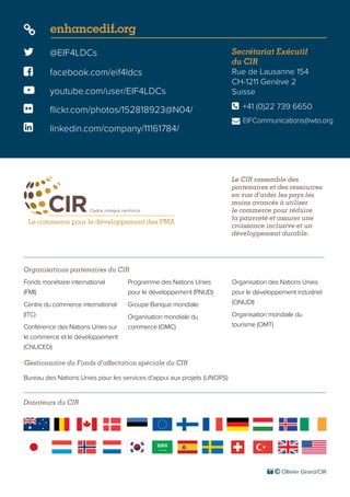 Le CIR rassemble des
partenaires et des ressources
en vue d’aider les pays les
moins avancés à utiliser
le commerce pour réduire
la pauvreté et assurer une
croissance inclusive et un
développement durable.
Donateurs du CIR
 @EIF4LDCs
 facebook.com/eif4ldcs
 enhancedif.org
 youtube.com/user/EIF4LDCs
 flickr.com/photos/152818923@N04/
 linkedin.com/company/11161784/
Secrétariat Exécutif
du CIR
Rue de Lausanne 154
CH-1211 Genève 2
Suisse
	 +41 (0)22 739 6650
	EIFCommunications@wto.org


Organisations partenaires du CIR
Gestionnaire du Fonds d’affectation spéciale du CIR
Fonds monétaire international
(FMI)
Centre du commerce international
(ITC)
Conférence des Nations Unies sur
le commerce et le développement
(CNUCED)
Programme des Nations Unies
pour le développement (PNUD)
Groupe Banque mondiale
Organisation mondiale du
commerce (OMC)
Organisation des Nations Unies
pour le développement industriel
(ONUDI)
Organisation mondiale du
tourisme (OMT)
Bureau des Nations Unies pour les services d’appui aux projets (UNOPS)
 © Ollivier Girard/CIR
 