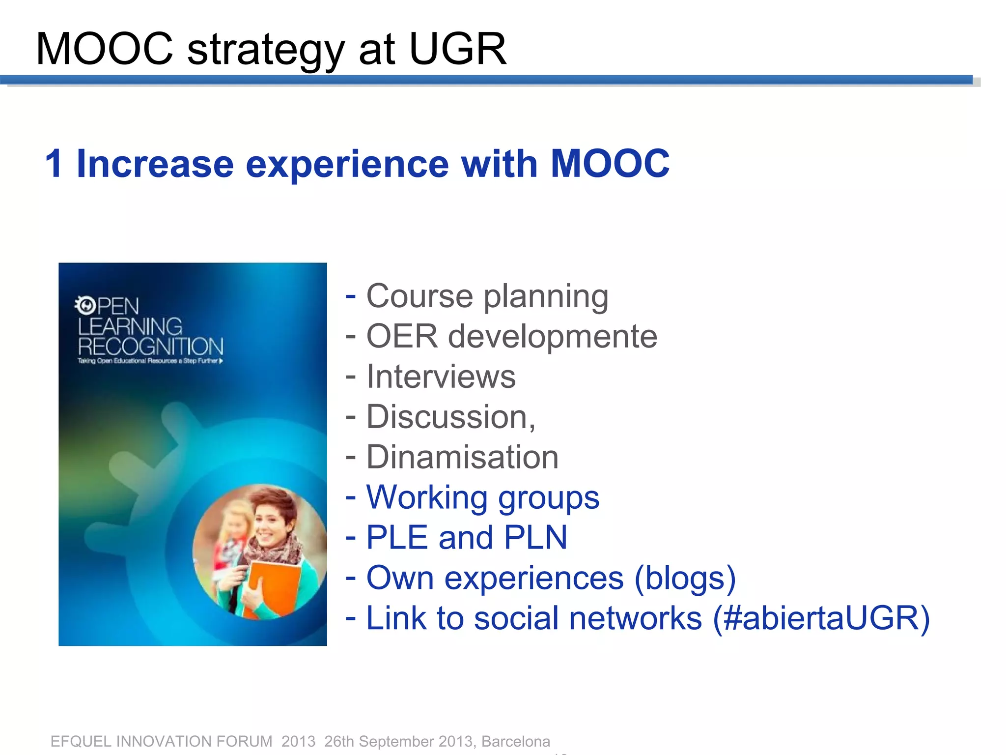 EFQUEL INNOVATION FORUM 2013 26th September 2013, Barcelona
MOOC strategy at UGR
1 Increase experience with MOOC
- Course planning
- OER developmente
- Interviews
- Discussion,
- Dinamisation
- Working groups
- PLE and PLN
- Own experiences (blogs)
- Link to social networks (#abiertaUGR)
 