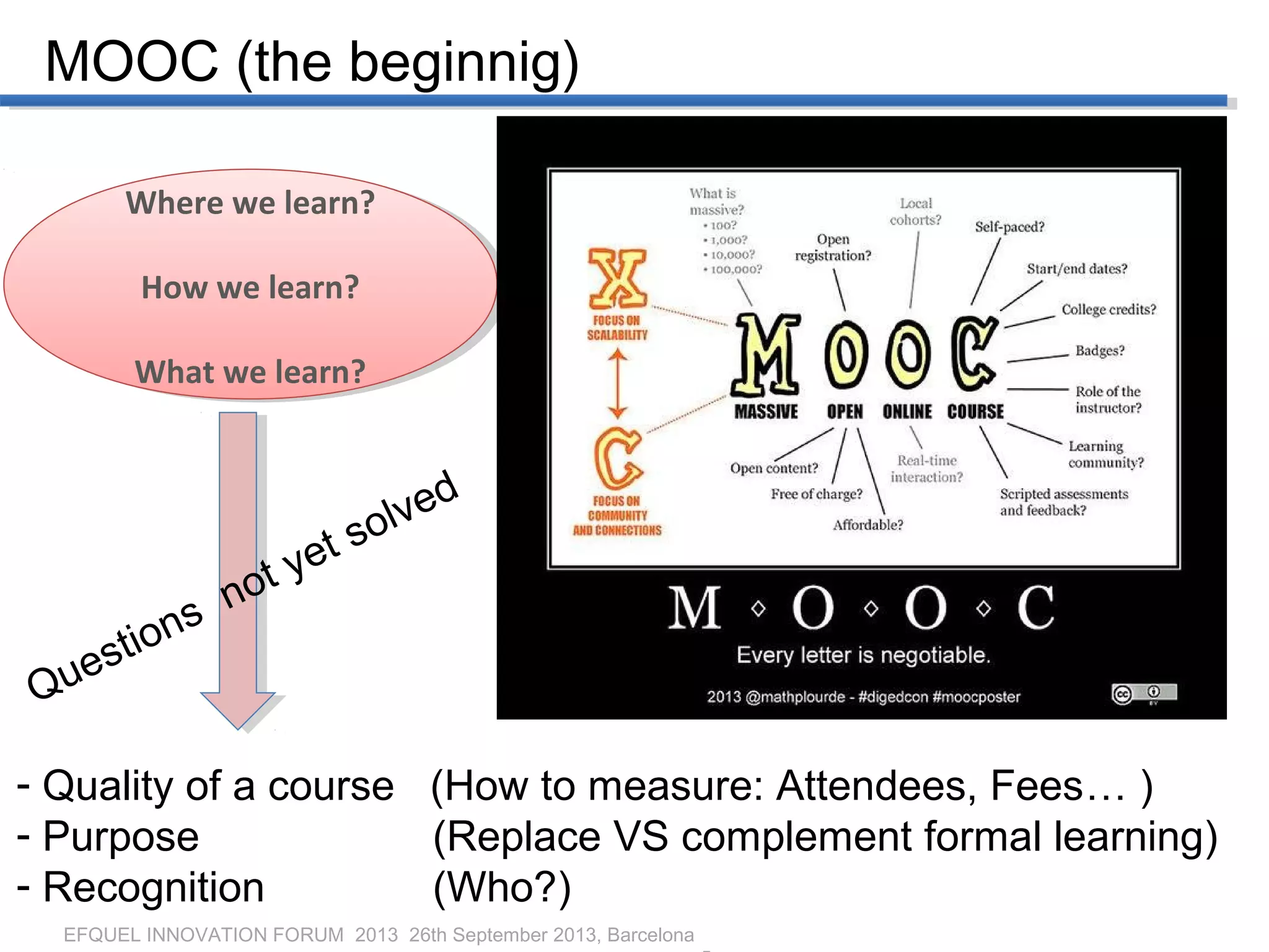 EFQUEL INNOVATION FORUM 2013 26th September 2013, Barcelona
MOOC (the beginnig)
Where we learn?
How we learn?
What we learn?
Where we learn?
How we learn?
What we learn?
- Quality of a course (How to measure: Attendees, Fees… )
- Purpose (Replace VS complement formal learning)
- Recognition (Who?)
Questions not yet solved
 