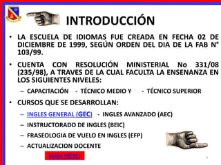 INTRODUCCIÓN
• LA ESCUELA DE IDIOMAS FUE CREADA EN FECHA 02 DE
  DICIEMBRE DE 1999, SEGÚN ORDEN DEL DIA DE LA FAB N°
  103/99.
• CUENTA CON RESOLUCIÓN MINISTERIAL No 331/08
  (235/98), A TRAVES DE LA CUAL FACULTA LA ENSENANZA EN
  LOS SIGUIENTES NIVELES:
  – CAPACITACIÓN   - TÉCNICO MEDIO Y   - TÉCNICO SUPERIOR
• CURSOS QUE SE DESARROLLAN:
  – INGLES GENERAL (GEC) - INGLES AVANZADO (AEC)
  – INSTRUCTORADO DE INGLES (BEIC)
  – FRASEOLOGIA DE VUELO EN INGLES (EFP)
  – ACTUALIZACION DOCENTE
          MAIN MENU                                         4
 