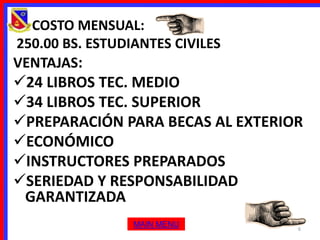 • COSTO MENSUAL:
 250.00 BS. ESTUDIANTES CIVILES
VENTAJAS:
24 LIBROS TEC. MEDIO
34 LIBROS TEC. SUPERIOR
PREPARACIÓN PARA BECAS AL EXTERIOR
ECONÓMICO
INSTRUCTORES PREPARADOS
SERIEDAD Y RESPONSABILIDAD
 GARANTIZADA
                 MAIN MENU        6
 
