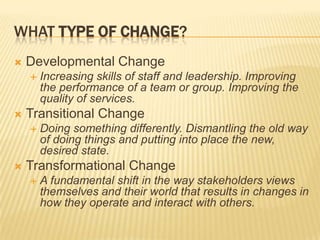 What Type of Change?Developmental Change Increasing skills of staff and leadership. Improving the performance of a team or group. Improving the quality of services.Transitional ChangeDoing something differently. Dismantling the old way of doing things and putting into place the new, desired state. Transformational ChangeA fundamental shift in the way stakeholders views themselves and their world that results in changes in how they operate and interact with others. 