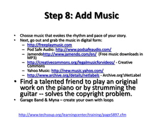 Step 8: Add MusicChoose music that evokes the rhythm and pace of your story.Next, go out and grab the music in digital form:http://freeplaymusic.comPod Safe Audio: http://www.podsafeaudio.com/Jamendohttp://www.jamendo.com/en/  (Free music downloads in MP3)http://creativecommons.org/legalmusicforvideos/ - Creative CommonsYahoo Music: http://new.music.yahoo.com/http://www.archive.org/details/netlabels - Archive.org’sNetLabelFind a talented friend to play an original work on the piano or by strumming the guitar -- solves the copyright problem. Garage Band & Myna – create your own with loopshttp://www.techsoup.org/learningcenter/training/page5897.cfm