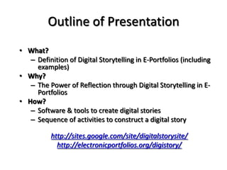 Outline of PresentationWhat? Definition of Digital Storytelling in E-Portfolios (including examples)Why? The Power of Reflection through Digital Storytelling in E-PortfoliosHow? Software & tools to create digital storiesSequence of activities to construct a digital storyhttp://sites.google.com/site/digitalstorysite/http://electronicportfolios.org/digistory/