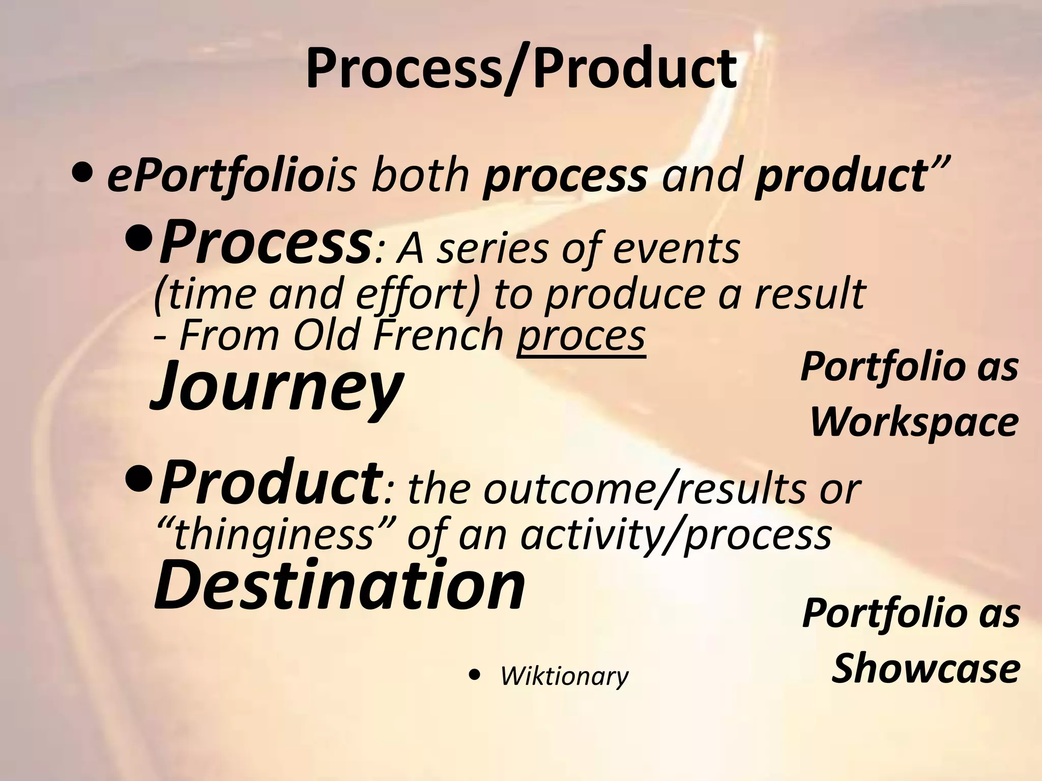 Process/Product
 ePortfoliois both process and product”
  Process: A series of events
   (time and effort) to produce a result
   - From Old French proces
                                    Portfolio as
   Journey                          Workspace
  Product: the outcome/results or
   “thinginess” of an activity/process
   Destination                      Portfolio as
                    Wiktionary      Showcase
 