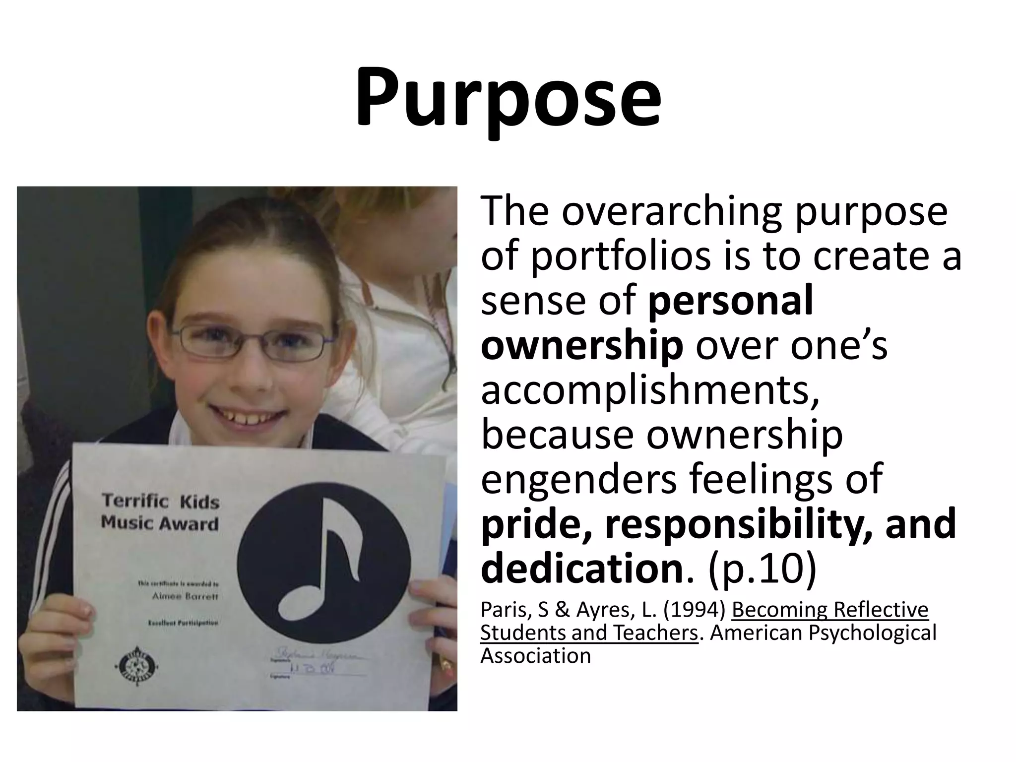 Purpose
  • The overarching purpose
    of portfolios is to create a
    sense of personal
    ownership over one’s
    accomplishments,
    because ownership
    engenders feelings of
    pride, responsibility, and
    dedication. (p.10)
  •   Paris, S & Ayres, L. (1994) Becoming Reflective
      Students and Teachers. American Psychological
      Association
 