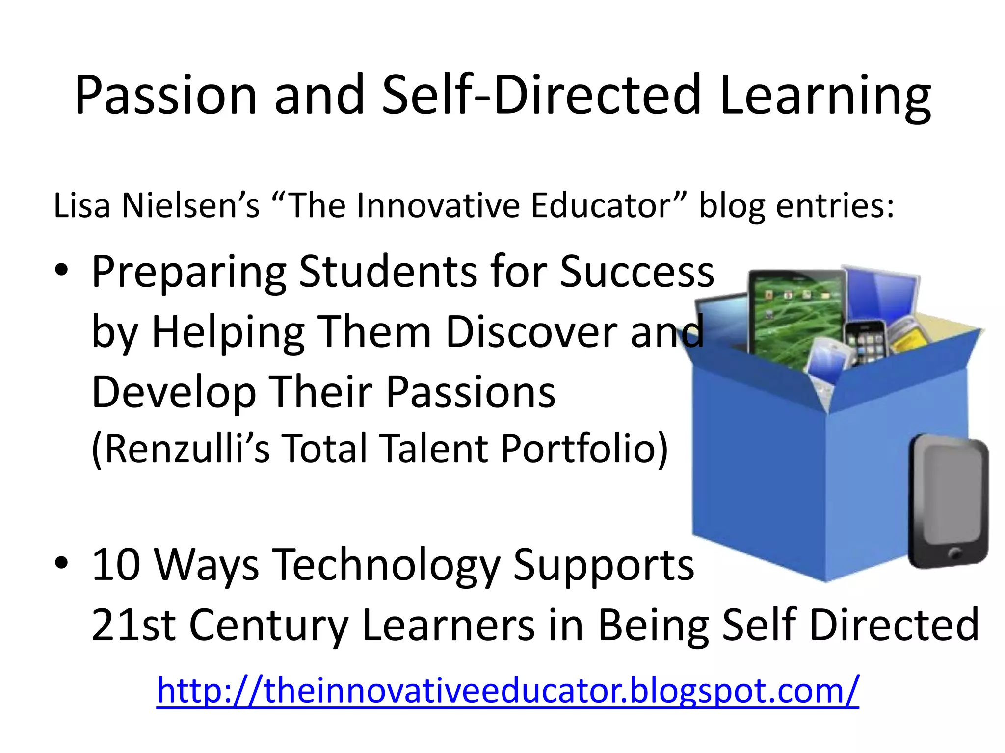 Passion and Self-Directed Learning
Lisa Nielsen’s “The Innovative Educator” blog entries:
• Preparing Students for Success
  by Helping Them Discover and
  Develop Their Passions
  (Renzulli’s Total Talent Portfolio)

• 10 Ways Technology Supports
  21st Century Learners in Being Self Directed
      http://theinnovativeeducator.blogspot.com/
 