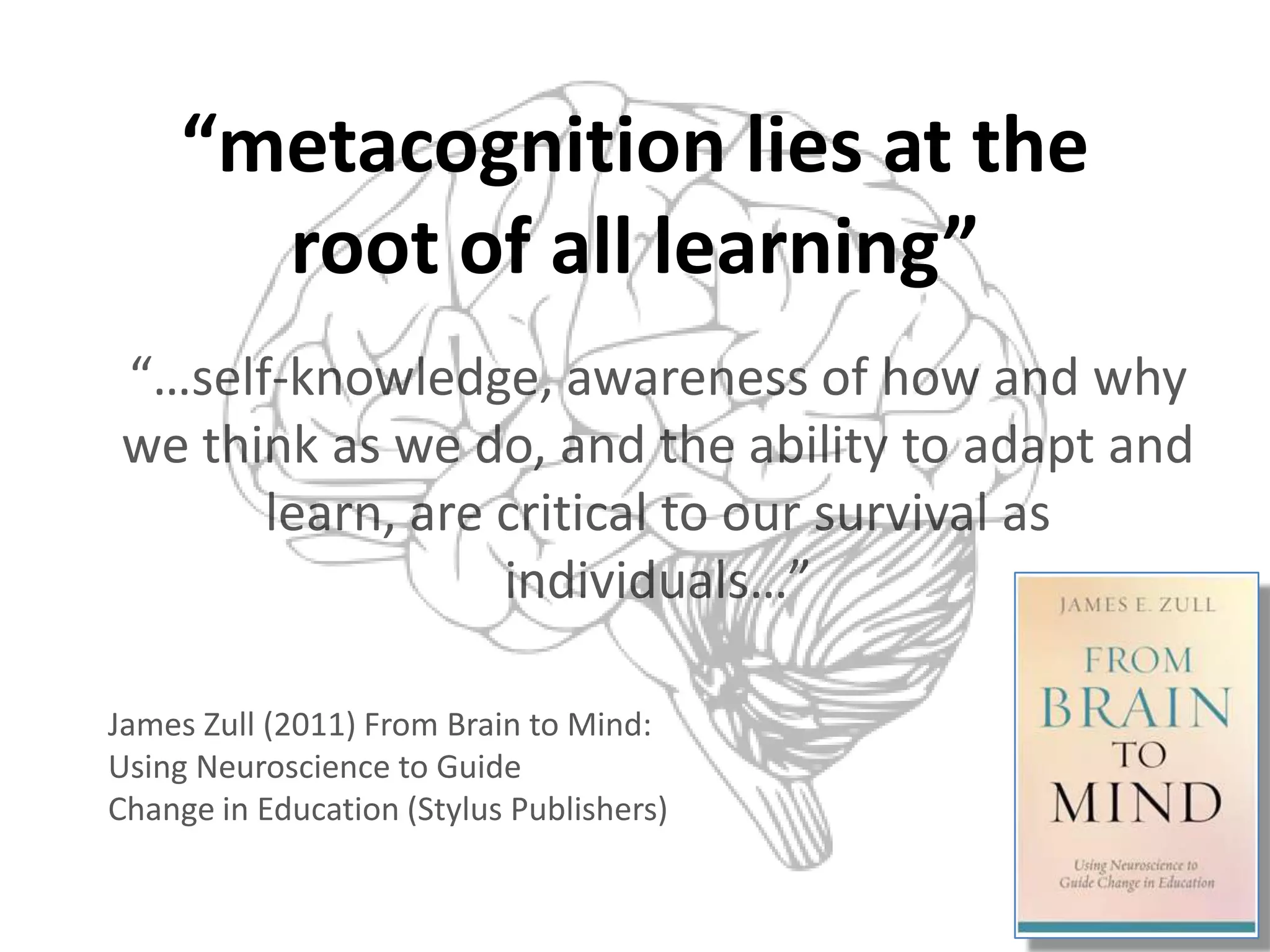 “metacognition lies at the
       root of all learning”
“…self-knowledge, awareness of how and why
we think as we do, and the ability to adapt and
      learn, are critical to our survival as
                 individuals…”

James Zull (2011) From Brain to Mind:
Using Neuroscience to Guide
Change in Education (Stylus Publishers)
 