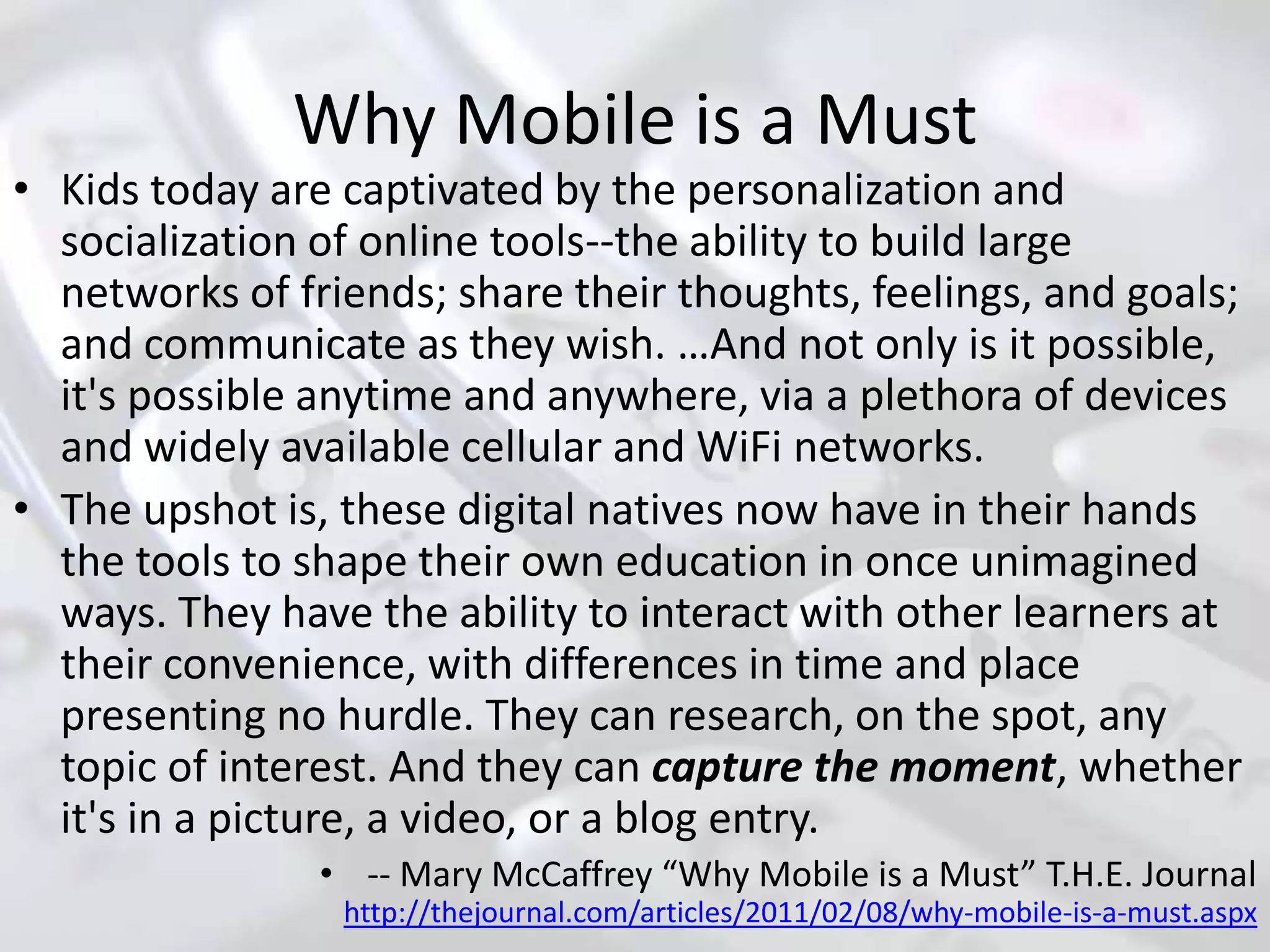 Why Mobile is a Must
• Kids today are captivated by the personalization and
  socialization of online tools--the ability to build large
  networks of friends; share their thoughts, feelings, and goals;
  and communicate as they wish. …And not only is it possible,
  it's possible anytime and anywhere, via a plethora of devices
  and widely available cellular and WiFi networks.
• The upshot is, these digital natives now have in their hands
  the tools to shape their own education in once unimagined
  ways. They have the ability to interact with other learners at
  their convenience, with differences in time and place
  presenting no hurdle. They can research, on the spot, any
  topic of interest. And they can capture the moment, whether
  it's in a picture, a video, or a blog entry.
                • -- Mary McCaffrey “Why Mobile is a Must” T.H.E. Journal
                 http://thejournal.com/articles/2011/02/08/why-mobile-is-a-must.aspx
 