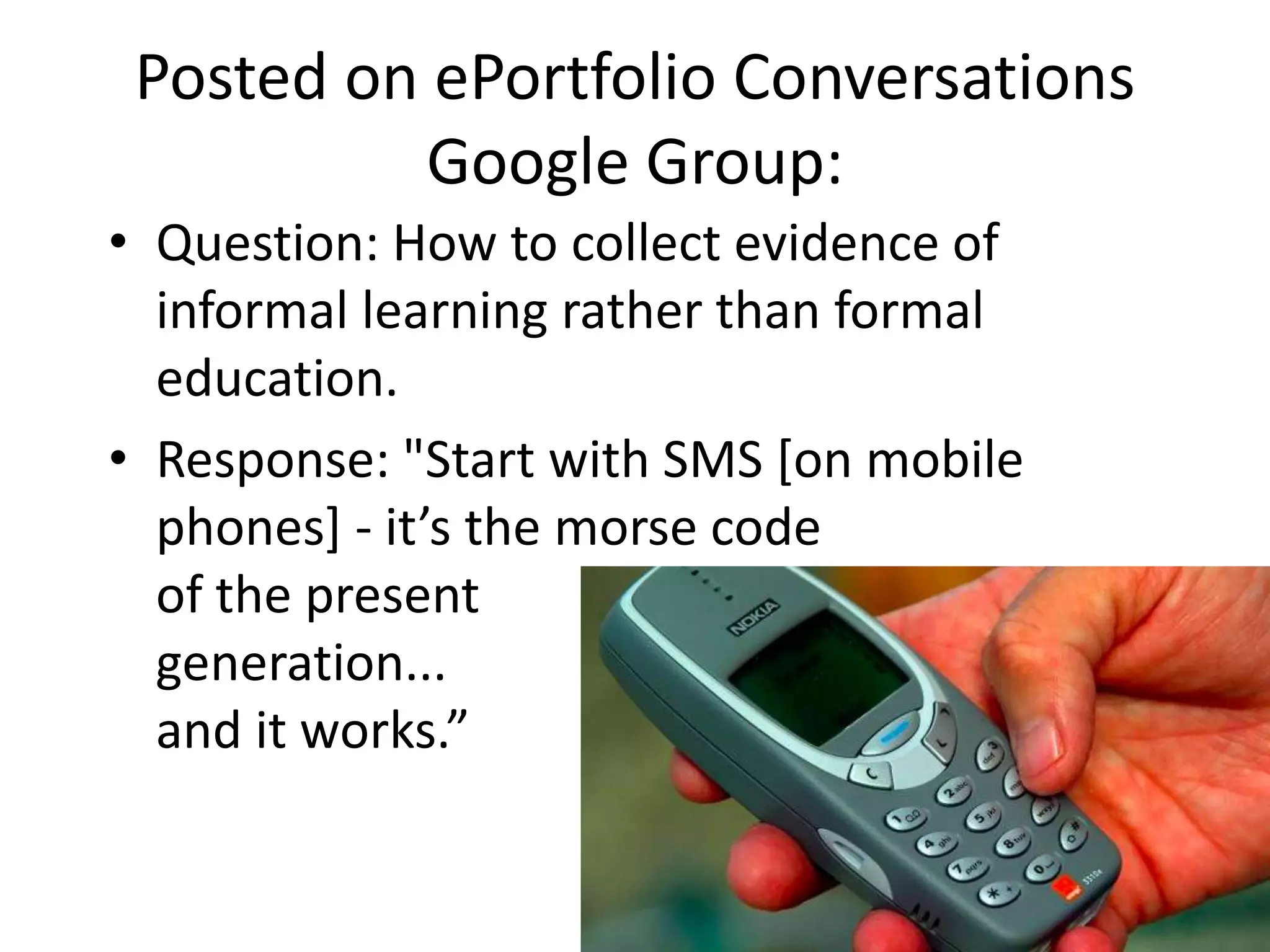 Posted on ePortfolio Conversations
           Google Group:
• Question: How to collect evidence of
  informal learning rather than formal
  education.
• Response: "Start with SMS [on mobile
  phones] - it’s the morse code
  of the present
  generation...
  and it works.”
 