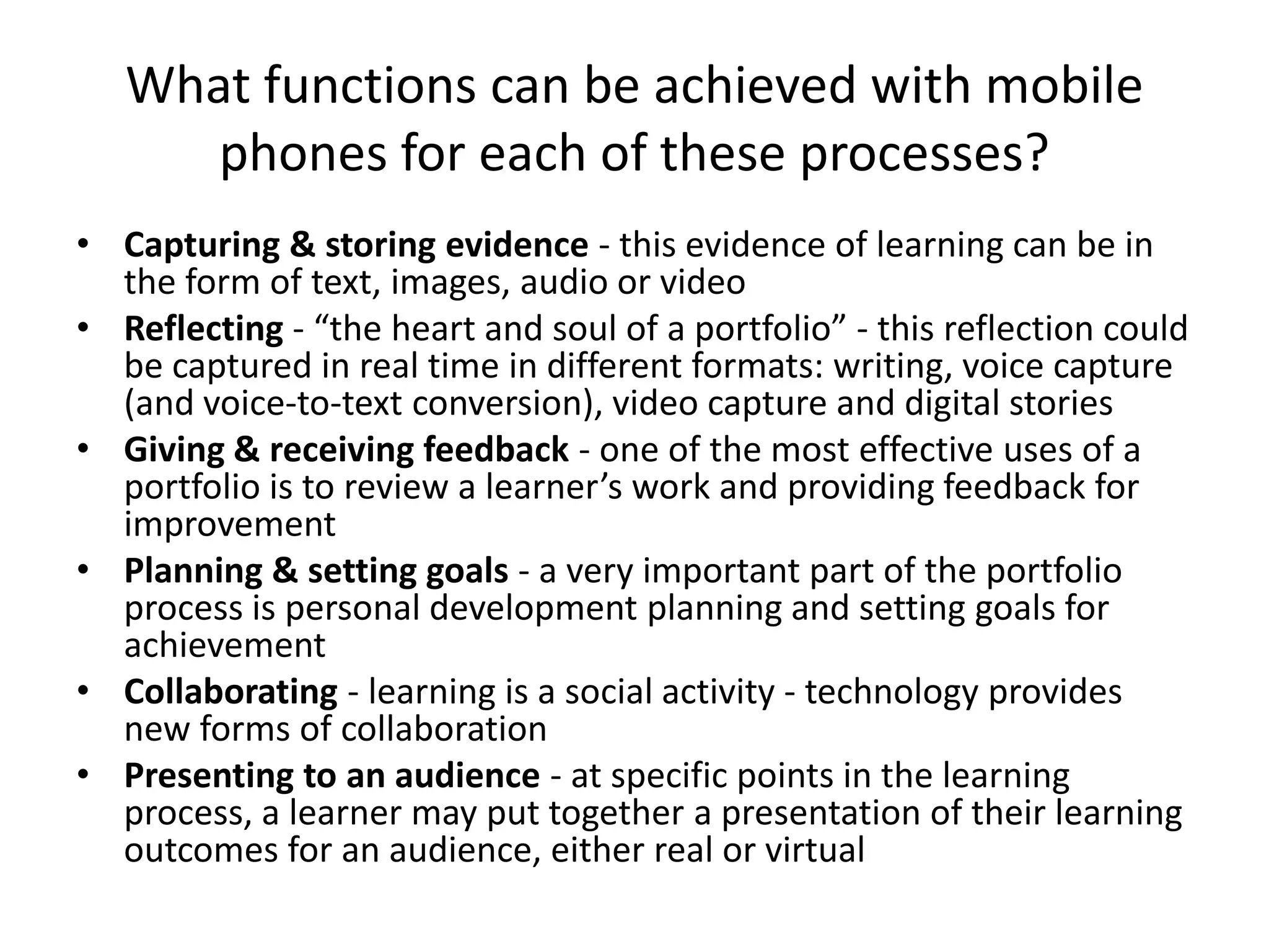 What functions can be achieved with mobile
      phones for each of these processes?
• Capturing & storing evidence - this evidence of learning can be in
  the form of text, images, audio or video
• Reflecting - “the heart and soul of a portfolio” - this reflection could
  be captured in real time in different formats: writing, voice capture
  (and voice-to-text conversion), video capture and digital stories
• Giving & receiving feedback - one of the most effective uses of a
  portfolio is to review a learner’s work and providing feedback for
  improvement
• Planning & setting goals - a very important part of the portfolio
  process is personal development planning and setting goals for
  achievement
• Collaborating - learning is a social activity - technology provides
  new forms of collaboration
• Presenting to an audience - at specific points in the learning
  process, a learner may put together a presentation of their learning
  outcomes for an audience, either real or virtual
 