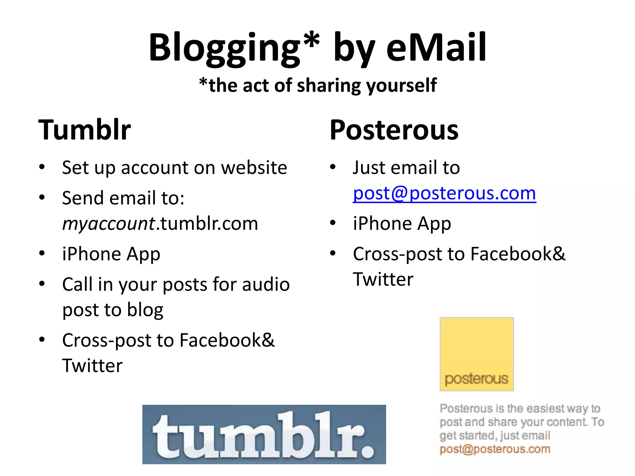 Blogging* by eMail
                   *the act of sharing yourself

Tumblr                            Posterous
• Set up account on website       • Just email to
• Send email to:                    post@posterous.com
  myaccount.tumblr.com            • iPhone App
• iPhone App                      • Cross-post to Facebook&
• Call in your posts for audio      Twitter
  post to blog
• Cross-post to Facebook&
  Twitter
 