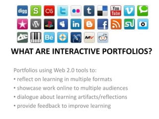 WHAT ARE INTERACTIVE PORTFOLIOS?

Portfolios using Web 2.0 tools to:
• reflect on learning in multiple formats
• showcase work online to multiple audiences
• dialogue about learning artifacts/reflections
• provide feedback to improve learning
 