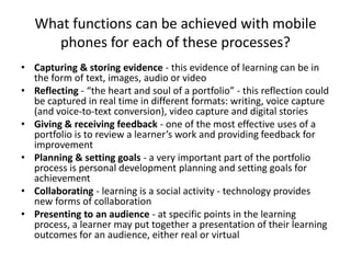 What functions can be achieved with mobile
      phones for each of these processes?
• Capturing & storing evidence - this evidence of learning can be in
  the form of text, images, audio or video
• Reflecting - “the heart and soul of a portfolio” - this reflection could
  be captured in real time in different formats: writing, voice capture
  (and voice-to-text conversion), video capture and digital stories
• Giving & receiving feedback - one of the most effective uses of a
  portfolio is to review a learner’s work and providing feedback for
  improvement
• Planning & setting goals - a very important part of the portfolio
  process is personal development planning and setting goals for
  achievement
• Collaborating - learning is a social activity - technology provides
  new forms of collaboration
• Presenting to an audience - at specific points in the learning
  process, a learner may put together a presentation of their learning
  outcomes for an audience, either real or virtual
 