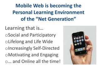 Mobile Web is becoming the
   Personal Learning Environment
      of the “Net Generation”
Learning that is…
oSocial and Participatory
oLifelong and Life Wide
oIncreasingly Self-Directed
oMotivating and Engaging
o… and Online all the time!
 