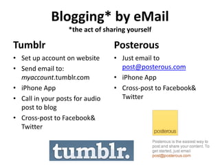 Blogging* by eMail
                   *the act of sharing yourself

Tumblr                            Posterous
• Set up account on website       • Just email to
• Send email to:                    post@posterous.com
  myaccount.tumblr.com            • iPhone App
• iPhone App                      • Cross-post to Facebook&
• Call in your posts for audio      Twitter
  post to blog
• Cross-post to Facebook&
  Twitter
 