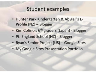 Student examples
• Hunter Park Kindergarten & Abigail's E-
  Profile (NZ) – Blogger
• Kim Cofino’s 6th graders (Japan) - Blogger
• Pt. England School (NZ) - Blogger
• Ryan’s Senior Project (US) – Google Sites
• My Google Sites Presentation Portfolio
 
