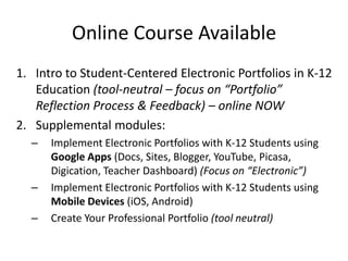 Online Course Available
1. Intro to Student-Centered Electronic Portfolios in K-12
   Education (tool-neutral – focus on “Portfolio”
   Reflection Process & Feedback) – online NOW
2. Supplemental modules:
  –   Implement Electronic Portfolios with K-12 Students using
      Google Apps (Docs, Sites, Blogger, YouTube, Picasa,
      Digication, Teacher Dashboard) (Focus on “Electronic”)
  –   Implement Electronic Portfolios with K-12 Students using
      Mobile Devices (iOS, Android)
  –   Create Your Professional Portfolio (tool neutral)
 