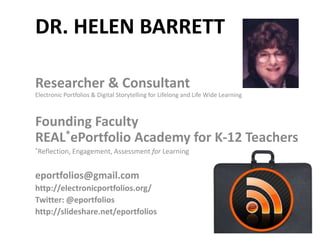 DR. HELEN BARRETT

Researcher & Consultant
Electronic Portfolios & Digital Storytelling for Lifelong and Life Wide Learning



Founding Faculty
REAL*ePortfolio Academy for K-12 Teachers
*Reflection,   Engagement, Assessment for Learning


eportfolios@gmail.com
http://electronicportfolios.org/
Twitter: @eportfolios
http://slideshare.net/eportfolios
 