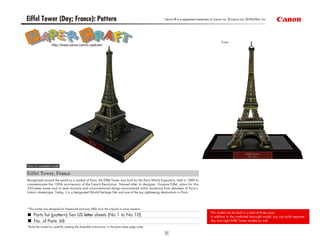 Eiffel Tower (Day; France): Pattern Canon ® is a registered trademark of Canon Inc. ©Canon Inc. ©PAOPAO. Inc
View of completed model
Eiffel Tower, France
*This model was designed for Papercraft and may differ from the original in some respects.
Parts list (pattern):Ten US letter sheets (No.1 to No.10)
No. of Parts: 68
*Build the model by carefully reading the Assembly Instructions, in the parts sheet page order.
Recognized around the world as a symbol of Paris, the Eiffel Tower was built for the Paris World Exposition, held in 1889 to
commemorate the 100th anniversary of the French Revolution. Named after its designer, Gustave Eiffel, plans for this
320-meter tower and its steel structure and unconventional design encountered initial resistance from devotees of Paris’s
historic streetscape. Today, it is a designated World Heritage Site and one of the top sightseeing destinations in Paris.
Front
http://www.canon.com/c-park/en/
This model can be built in a total of three ways.
In addition to the combined day-night model, you can build separate
day and night Eiffel Tower models as well.
 