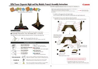 Eiffel Tower (Separate Night and Day Models; France): Assembly Instructions
                                                                                                                        Canon ® is a registered trademark of Canon Inc. © Canon Inc. © PAOPAO. Inc

                                                                                                                           Before starting assembly:Writing the number of each section on its back side
                                                                                                                           before cutting out the sections is highly recommended.                                     Indicates where sections
                                                                                                                           (* This way, you can be sure which section is which even after cutting out                 should be glued together.
                     http://www.canon.com/c-park/en/                                                                       the sections.)


                                                                                                                              * In addition to the separate day and night models,
                                                                                                                                you can build an Eiffel Tower model with combined day and night backgrounds.

                                                                                                                               [1] Assemble the tower structure (the base below the pillars).
                                                                                                                                   Attach the rear surface parts after first attaching the side surface parts into place.




 View of completed model
*This model was designed for Papercraft and may differ from the original in some respects.

    Assembly Instructions: Four A4 sheets (No.1 to No.4)
*Build the model by carefully reading the Assembly Instructions, in the parts sheet page order.                                 Attach these pieces in
                                                                                                                                the same way as on
                                                                                                                                the opposite side.
                                     *Hint: Trace along the folds with a ruler
                                      and an exhausted pen (no ink) to get a sharper, easier fold.



                                      Assembly Instructions
                                                                             Glue
                             Mountain fold(dotted line)
                             Make a mountain fold.                                  The glue spot(colored dot)                                                                                            Attach parts 4 and 6 into
                                                                                    shows where to apply the glue.                                                                                        place after first attaching
                             Valley fold(dashed and dotted line)       Glue spot(Red dot)                                                                                                                 part 2.
                             Make a valley fold.                       Glue parts with the same number together.
                             Scissors line(solid line)                 Glue spot(Green dot)
                             Cut along the line.                       Glue within the same part.
                             Cut in line(solid line)                   Glue spot(Blue dot)
                             Cut along the line.                       Glue to the rear of the other part.
                                                                                                                                                 Attach parts 8 and 10 last.
                                               Scissors, set square, glue(We recommend stick glue), pencil, used
    Tools and materials                        ballpoint pen, toothpicks, tweezers, (useful for handling small parts)

                                                                                                                                                                             Build the other structure in identical fashion.
                                               Before gluing, crease the paper along mountain fold and valley
        Assembly tip                           fold lines and make sure rounded sections are nice and stiff.
                                                                                                                                                                         * Assemble the night parts in the same way.
                                               Glue, scissors and other tools may be dangerous to young children                                                           Night part numbers are the same as for the day parts.
           Caution                             so be sure to keep them out of the reach of young children.
 