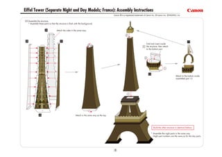 Eiffel Tower (Separate Night and Day Models; France): Assembly Instructions
                                                                                               Canon ® is a registered trademark of Canon Inc. © Canon Inc. © PAOPAO. Inc


[3] Assemble the structure.
    * Assemble these parts so that the structure is flush with the background.


                                    Attach the sides in the same way.




                                                                                                                                   Fold and insert inside
                                                                                                                                   the structure, then attach
                                                                                                                                   to the bottom part.




                                                                                                                                                                     Attach to the bottom inside
                                                                                                                                                                     assembled part 12.




                                                          Attach in the same way as the top.




                                                                                                                                           Build the other structure in identical fashion.

                                                                                                                                        * Assemble the night parts in the same way.
                                                                                                                                          Night part numbers are the same as for the day parts.
 