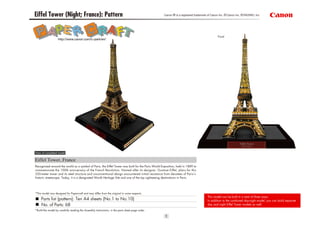 Eiffel Tower (Night; France): Pattern                                                              Canon ® is a registered trademark of Canon Inc. © Canon Inc. © PAOPAO. Inc




                                                                                                                                            Front
                   http://www.canon.com/c-park/en/




View of completed model

Eiffel Tower, France
Recognized around the world as a symbol of Paris, the Eiffel Tower was built for the Paris World Exposition, held in 1889 to
commemorate the 100th anniversary of the French Revolution. Named after its designer, Gustave Eiffel, plans for this
320-meter tower and its steel structure and unconventional design encountered initial resistance from devotees of Paris’s
historic streetscape. Today, it is a designated World Heritage Site and one of the top sightseeing destinations in Paris.




*This model was designed for Papercraft and may differ from the original in some respects.
                                                                                                                                    This model can be built in a total of three ways.
     Parts list (pattern): Ten A4 sheets (No.1 to No.10)                                                                            In addition to the combined day-night model, you can build separate
     No. of Parts: 68                                                                                                               day and night Eiffel Tower models as well.
*Build the model by carefully reading the Assembly Instructions, in the parts sheet page order.
 