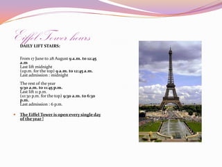 Eiffel Tower hoursDAILYLIFTSTAIRS:From 17 June to 28 August 9 a.m. to 12:45 a.mLast lift midnight (11p.m. for the top) 9 a.m. to 12:45 a.m.Last admission : midnight The rest of the year9:30 a.m. to 11:45 p.m. Last lift 11 p.m.(10:30 p.m. for the top) 9:30 a.m. to 6:30 p.m.Last admission : 6 p.m. The Eiffel Tower is open every single day of the year ! 
