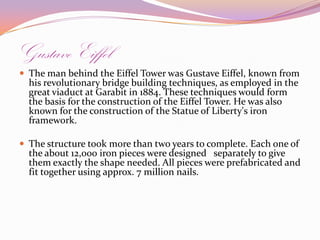 Gustave EiffelThe man behind the Eiffel Tower was Gustave Eiffel, known from his revolutionary bridge building techniques, as employed in the great viaduct at Garabit in 1884. These techniques would form the basis for the construction of the Eiffel Tower. He was also known for the construction of the Statue of Liberty's iron framework.The structure took more than two years to complete. Each one of the about 12,000 iron pieces were designed   separately to give them exactly the shape needed. All pieces were prefabricated and fit together using approx. 7 million nails.