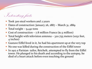 Interesting factsTook 300 steal workers and 2 yearsDates of construction: January 26, 1887 – March 31, 1889Total weight – 9,441 tonsCost of construction – 7.8 million Francs ($1.5 million)Total height with television antenna – 320.755 meters (1052 feet, 4 inches)Gustave Eiffel lived in it, he had his apartment up at the very topNo one was killed during the construction of the Eiffel towerIn 1912 a Parisian  tailor, Reichelt, attempted to fly from the Eiffel tower. He plunged to his death and according to the autopsy, he died of a heart attack before even touching the ground