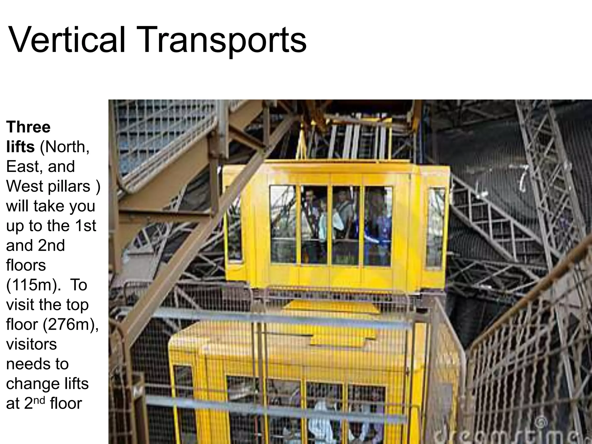 Vertical Transports 
Three 
lifts (North, 
East, and 
West pillars ) 
will take you 
up to the 1st 
and 2nd 
floors 
(115m). To 
visit the top 
floor (276m), 
visitors 
needs to 
change lifts 
at 2nd floor 
 