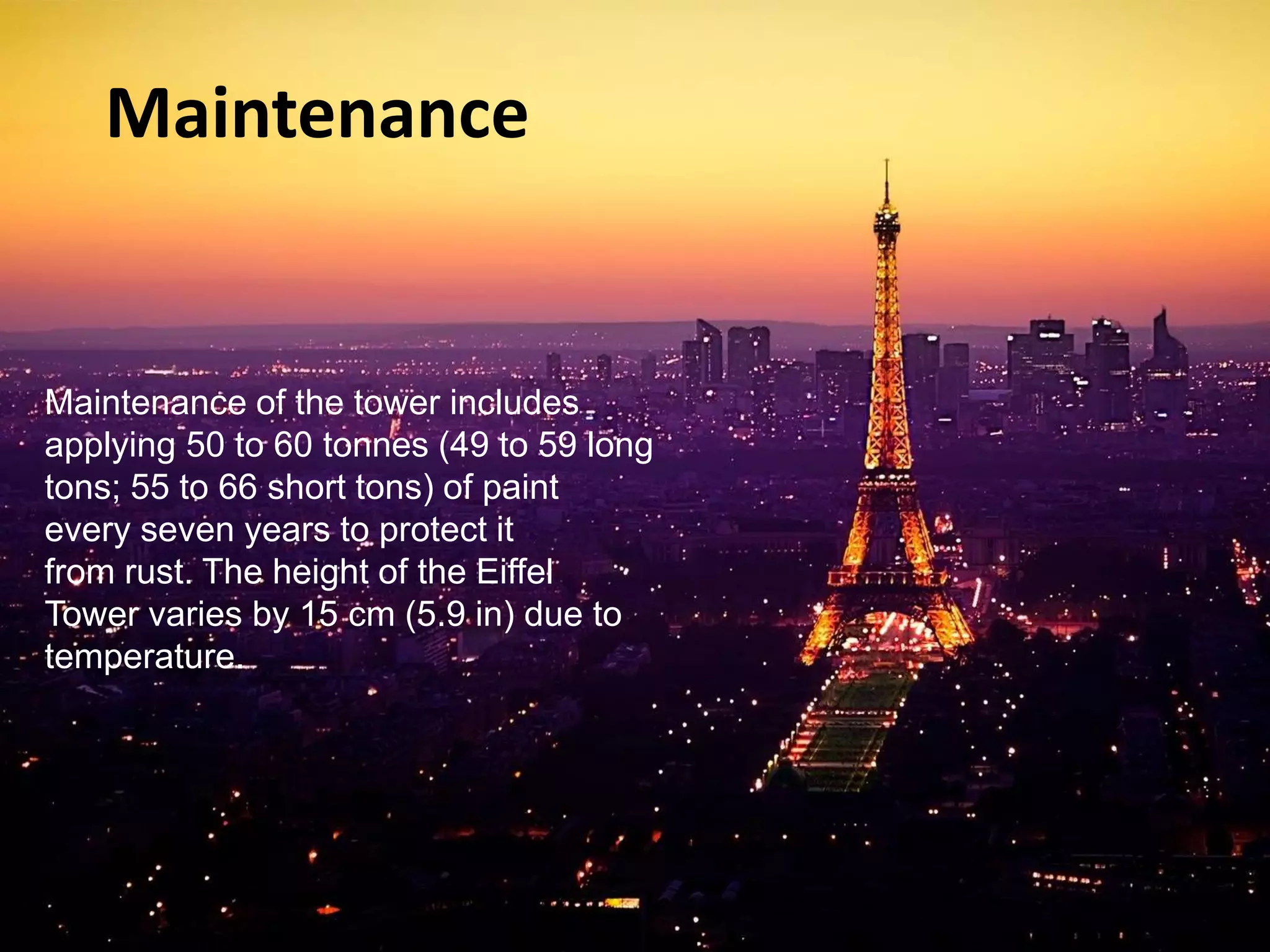 Maintenance 
Maintenance of the tower includes 
applying 50 to 60 tonnes (49 to 59 long 
tons; 55 to 66 short tons) of paint 
every seven years to protect it 
from rust. The height of the Eiffel 
Tower varies by 15 cm (5.9 in) due to 
temperature. 
 