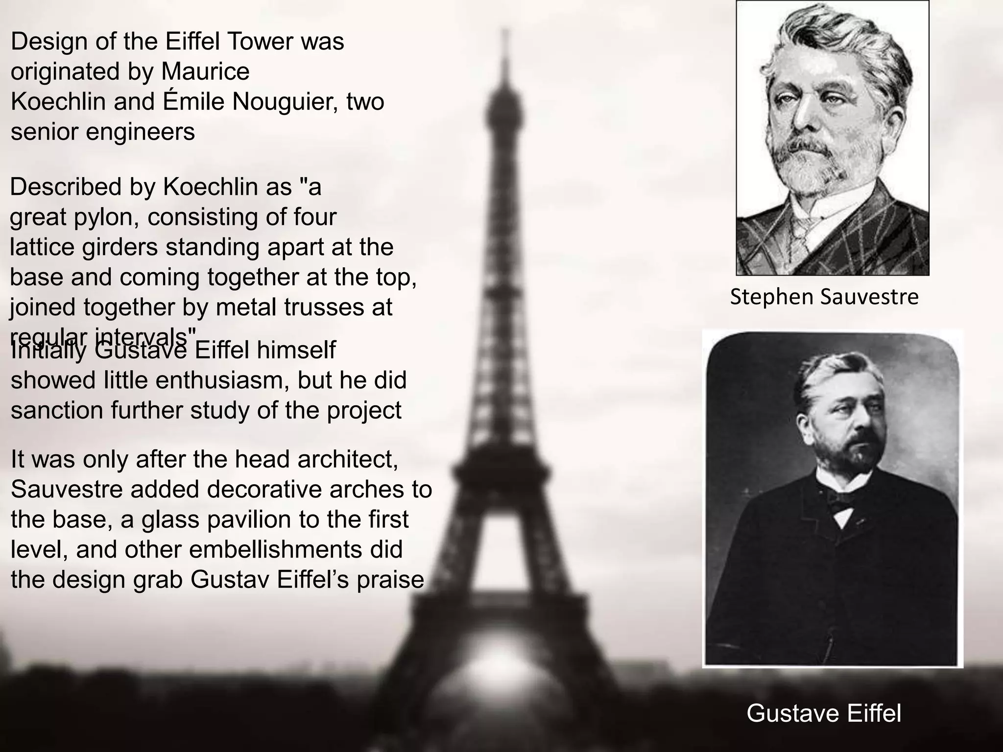 Design of the Eiffel Tower was 
originated by Maurice 
Koechlin and Émile Nouguier, two 
senior engineers 
Gustave Eiffel 
Described by Koechlin as "a 
great pylon, consisting of four 
lattice girders standing apart at the 
base and coming together at the top, 
joined together by metal trusses at 
regular intervals" 
Initially Gustave Eiffel himself 
showed little enthusiasm, but he did 
sanction further study of the project 
It was only after the head architect, 
Sauvestre added decorative arches to 
the base, a glass pavilion to the first 
level, and other embellishments did 
the design grab Gustav Eiffel’s praise 
Stephen Sauvestre 
 