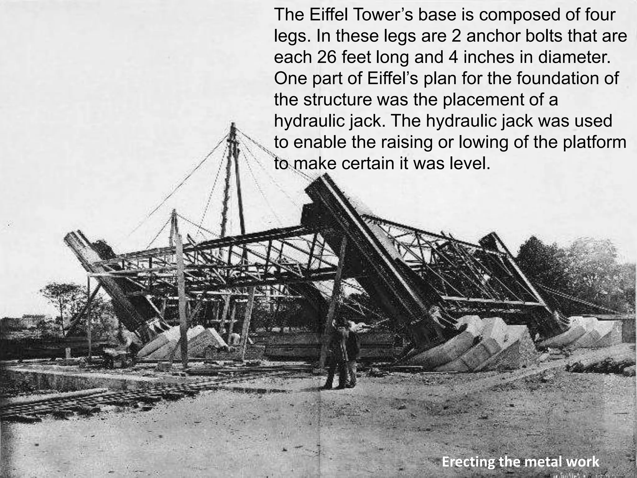 The Eiffel Tower’s base is composed of four 
legs. In these legs are 2 anchor bolts that are 
each 26 feet long and 4 inches in diameter. 
One part of Eiffel’s plan for the foundation of 
the structure was the placement of a 
hydraulic jack. The hydraulic jack was used 
to enable the raising or lowing of the platform 
to make certain it was level. 
Erecting the metal work 
 