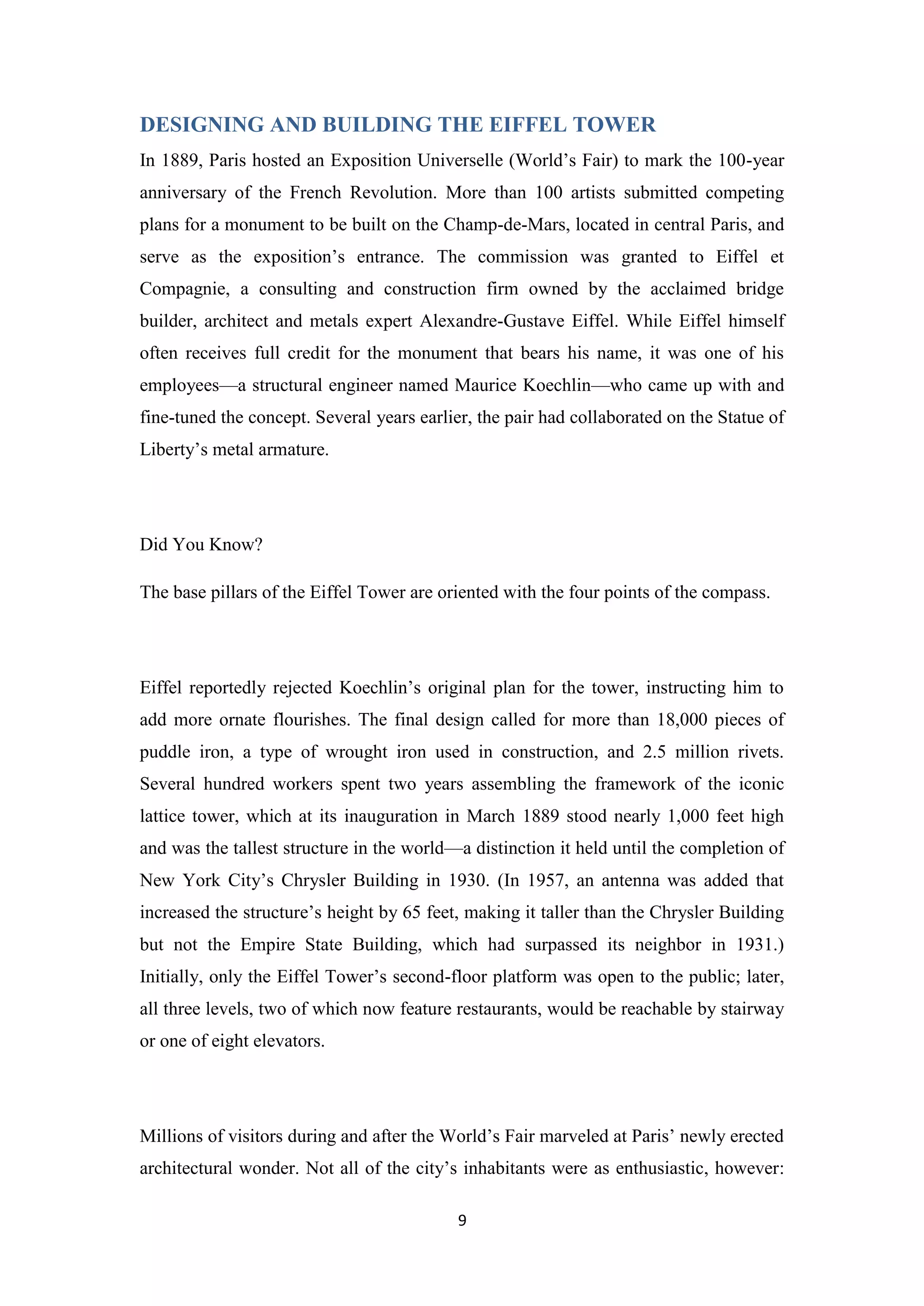 9
DESIGNING AND BUILDING THE EIFFEL TOWER
In 1889, Paris hosted an Exposition Universelle (World’s Fair) to mark the 100-year
anniversary of the French Revolution. More than 100 artists submitted competing
plans for a monument to be built on the Champ-de-Mars, located in central Paris, and
serve as the exposition’s entrance. The commission was granted to Eiffel et
Compagnie, a consulting and construction firm owned by the acclaimed bridge
builder, architect and metals expert Alexandre-Gustave Eiffel. While Eiffel himself
often receives full credit for the monument that bears his name, it was one of his
employees—a structural engineer named Maurice Koechlin—who came up with and
fine-tuned the concept. Several years earlier, the pair had collaborated on the Statue of
Liberty’s metal armature.
Did You Know?
The base pillars of the Eiffel Tower are oriented with the four points of the compass.
Eiffel reportedly rejected Koechlin’s original plan for the tower, instructing him to
add more ornate flourishes. The final design called for more than 18,000 pieces of
puddle iron, a type of wrought iron used in construction, and 2.5 million rivets.
Several hundred workers spent two years assembling the framework of the iconic
lattice tower, which at its inauguration in March 1889 stood nearly 1,000 feet high
and was the tallest structure in the world—a distinction it held until the completion of
New York City’s Chrysler Building in 1930. (In 1957, an antenna was added that
increased the structure’s height by 65 feet, making it taller than the Chrysler Building
but not the Empire State Building, which had surpassed its neighbor in 1931.)
Initially, only the Eiffel Tower’s second-floor platform was open to the public; later,
all three levels, two of which now feature restaurants, would be reachable by stairway
or one of eight elevators.
Millions of visitors during and after the World’s Fair marveled at Paris’ newly erected
architectural wonder. Not all of the city’s inhabitants were as enthusiastic, however:
 