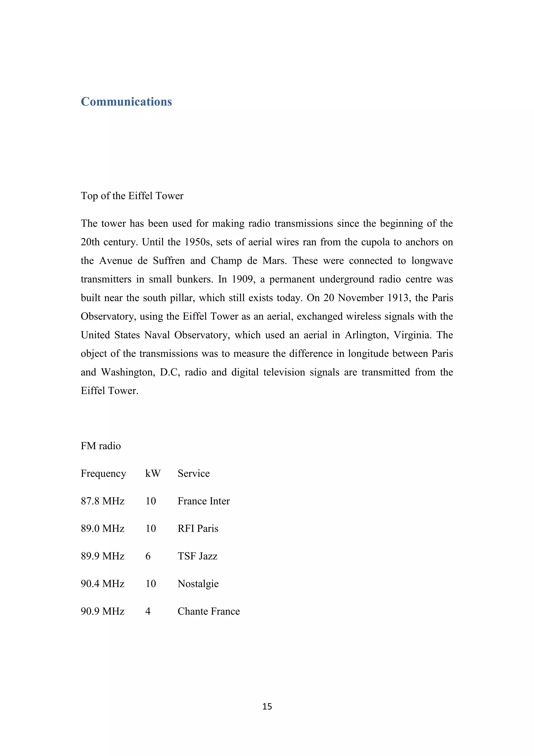 15
Communications
Top of the Eiffel Tower
The tower has been used for making radio transmissions since the beginning of the
20th century. Until the 1950s, sets of aerial wires ran from the cupola to anchors on
the Avenue de Suffren and Champ de Mars. These were connected to longwave
transmitters in small bunkers. In 1909, a permanent underground radio centre was
built near the south pillar, which still exists today. On 20 November 1913, the Paris
Observatory, using the Eiffel Tower as an aerial, exchanged wireless signals with the
United States Naval Observatory, which used an aerial in Arlington, Virginia. The
object of the transmissions was to measure the difference in longitude between Paris
and Washington, D.C, radio and digital television signals are transmitted from the
Eiffel Tower.
FM radio
Frequency kW Service
87.8 MHz 10 France Inter
89.0 MHz 10 RFI Paris
89.9 MHz 6 TSF Jazz
90.4 MHz 10 Nostalgie
90.9 MHz 4 Chante France
 