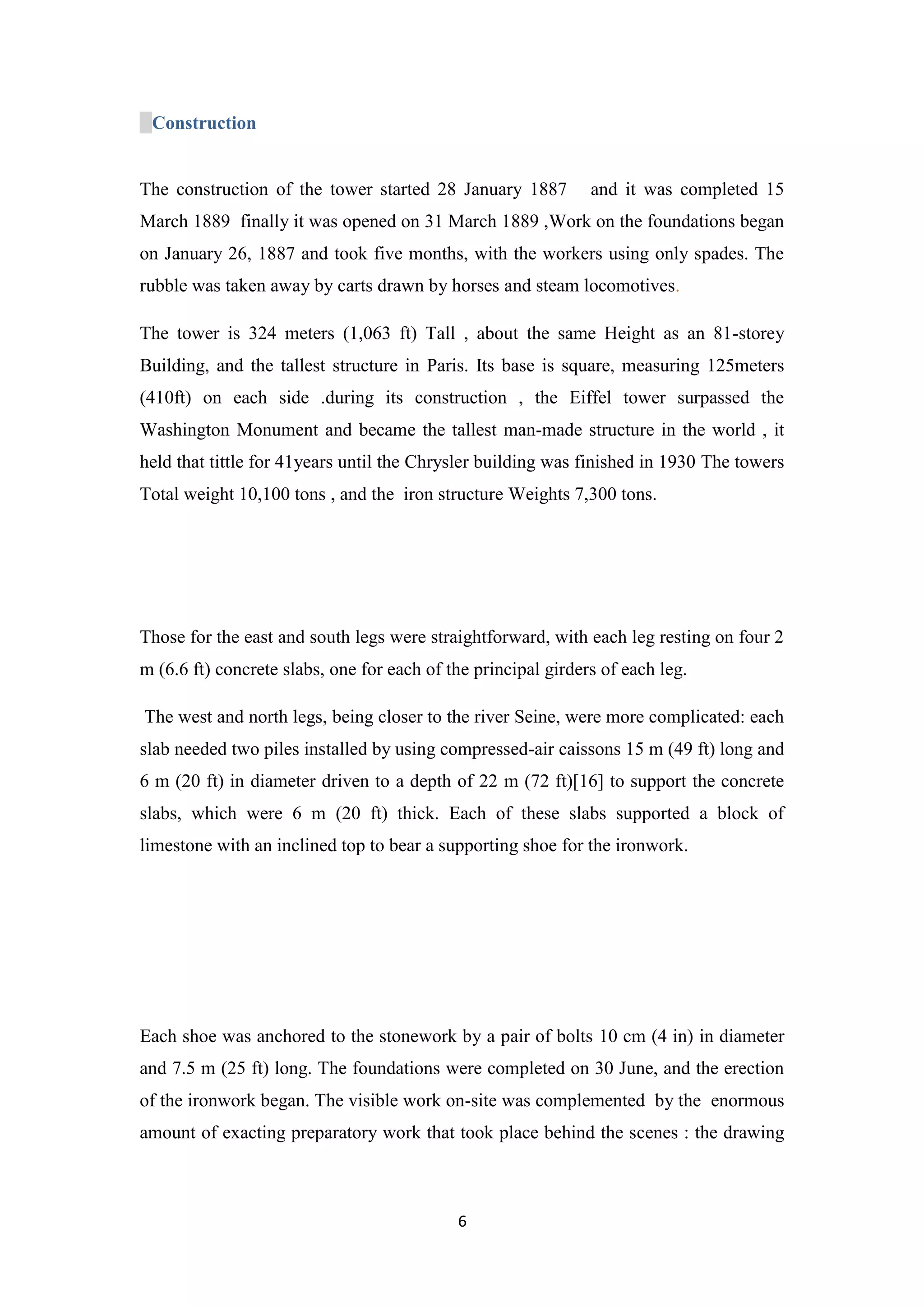 6
Construction
The construction of the tower started 28 January 1887 and it was completed 15
March 1889 finally it was opened on 31 March 1889 ,Work on the foundations began
on January 26, 1887 and took five months, with the workers using only spades. The
rubble was taken away by carts drawn by horses and steam locomotives.
The tower is 324 meters (1,063 ft) Tall , about the same Height as an 81-storey
Building, and the tallest structure in Paris. Its base is square, measuring 125meters
(410ft) on each side .during its construction , the Eiffel tower surpassed the
Washington Monument and became the tallest man-made structure in the world , it
held that tittle for 41years until the Chrysler building was finished in 1930 The towers
Total weight 10,100 tons , and the iron structure Weights 7,300 tons.
Those for the east and south legs were straightforward, with each leg resting on four 2
m (6.6 ft) concrete slabs, one for each of the principal girders of each leg.
The west and north legs, being closer to the river Seine, were more complicated: each
slab needed two piles installed by using compressed-air caissons 15 m (49 ft) long and
6 m (20 ft) in diameter driven to a depth of 22 m (72 ft)[16] to support the concrete
slabs, which were 6 m (20 ft) thick. Each of these slabs supported a block of
limestone with an inclined top to bear a supporting shoe for the ironwork.
Each shoe was anchored to the stonework by a pair of bolts 10 cm (4 in) in diameter
and 7.5 m (25 ft) long. The foundations were completed on 30 June, and the erection
of the ironwork began. The visible work on-site was complemented by the enormous
amount of exacting preparatory work that took place behind the scenes : the drawing
 