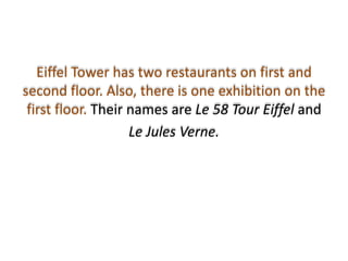 Eiffel Tower has two restaurants on first and
second floor. Also, there is one exhibition on the
 first floor. Their names are Le 58 Tour Eiffel and
                    Le Jules Verne.
 