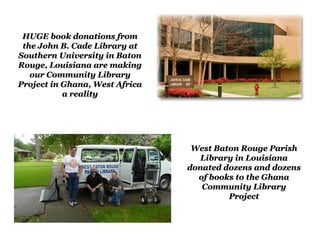 HUGE book donations from
 the John B. Cade Library at
Southern University in Baton
Rouge, Louisiana are making
   our Community Library
Project in Ghana, West Africa
           a reality




                                 West Baton Rouge Parish
                                   Library in Louisiana
                                donated dozens and dozens
                                  of books to the Ghana
                                   Community Library
                                         Project
 