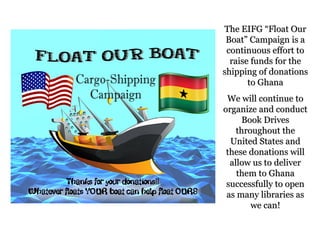 The EIFG “Float Our
 Boat” Campaign is a
 continuous effort to
  raise funds for the
shipping of donations
       to Ghana
 We will continue to
organize and conduct
      Book Drives
    throughout the
  United States and
 these donations will
  allow us to deliver
    them to Ghana
 successfully to open
 as many libraries as
        we can!
 