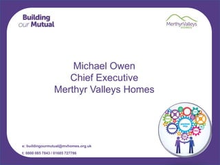 e: buildingourmutual@mvhomes.org.uk
t: 0800 085 7843 / 01685 727786
Michael Owen
Chief Executive
Merthyr Valleys Homes
 