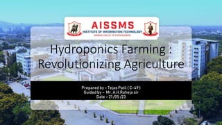Hydroponics Farming :
Revolutionizing Agriculture
Prepared by – Tejas Patil ( C-49 )
Guided by – Mr. A.H.Raheja sir
Date – 21 /05 /23
 