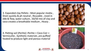 3. Expanded clay Pellets : Most popular media ,
Drain quickly & ph neutral , Reusable , Used in
ebb & flow, water culture , 50/50 mix of clay and
coco creates a breathable medium , Heavy .
4. Potting soil (Perlite) :Perlite + Coco Coir +
Vermiculite , Synthetic materials ,are puffed/
heated to produce light and porous material
10
 