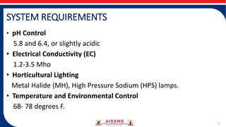 SYSTEM REQUIREMENTS
• pH Control
5.8 and 6.4, or slightly acidic
• Electrical Conductivity (EC)
1.2-3.5 Mho
• Horticultural Lighting
Metal Halide (MH), High Pressure Sodium (HPS) lamps.
• Temperature and Environmental Control
68- 78 degrees F.
12
 