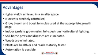 Advantages
• Higher yields achieved in a smaller space.
• Nutrients precisely controlled.
• Grow, bloom and boost formulas used at the appropriate growth
stage.
• Indoor gardens grown using full-spectrum horticultural lighting.
• Soil-borne pests and diseases are eliminated.
• Weeds are eliminated.
• Plants are healthier and reach maturity faster.
• Automation is possible
16
 