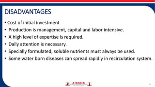 DISADVANTAGES
• Cost of initial investment
• Production is management, capital and labor intensive.
• A high level of expertise is required.
• Daily attention is necessary.
• Specially formulated, soluble nutrients must always be used.
• Some water born diseases can spread rapidly in recirculation system.
17
 