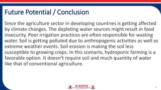 Future Potential / Conclusion
Since the agriculture sector in developing countries is getting affected
by climate changes. The depleting water sources might result in food
insecurity. Poor irrigation practices are often responsible for wasting
water. Soil is getting polluted due to anthropogenic activities as well as
extreme weather events. Soil erosion is making the soil less
susceptible to growing crops. In this scenario, hydroponic farming is a
favorable option. It doesn’t require soil and much quantity of water
like that of conventional agriculture.
18
 