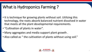 What is Hydroponics Farming ?
2
• It is technique for growing plants without soil. Utilizing this
technology, the roots absorb balanced nutrient dissolved in water
that meets all the plant developmental requirements.
• “Cultivation of plants in water”.
• Many aggregates and media support plant growth .
• Also called as “ the cultivation of plants without using soil.”
 